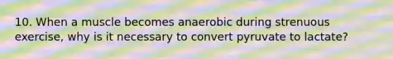 10. When a muscle becomes anaerobic during strenuous exercise, why is it necessary to convert pyruvate to lactate?