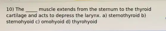 10) The _____ muscle extends from the sternum to the thyroid cartilage and acts to depress the larynx. a) sternothyroid b) sternohyoid c) omohyoid d) thyrohyoid