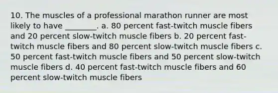 10. The muscles of a professional marathon runner are most likely to have ________. a. 80 percent fast-twitch muscle fibers and 20 percent slow-twitch muscle fibers b. 20 percent fast-twitch muscle fibers and 80 percent slow-twitch muscle fibers c. 50 percent fast-twitch muscle fibers and 50 percent slow-twitch muscle fibers d. 40 percent fast-twitch muscle fibers and 60 percent slow-twitch muscle fibers