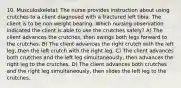 10. Musculoskeletal: The nurse provides instruction about using crutches to a client diagnosed with a fractured left tibia. The client is to be non weight bearing. Which nursing observation indicated the client is able to use the crutches safely? A) The client advances the crutches, then swings both legs forward to the crutches. B) The client advances the right crutch with the left leg, then the left crutch with the right leg. C) The client advances both crutches and the left leg simultaneously, then advances the right leg to the crutches. D) The client advances both crutches and the right leg simultaneously, then slides the left leg to the crutches.