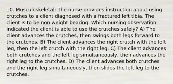 10. Musculoskeletal: The nurse provides instruction about using crutches to a client diagnosed with a fractured left tibia. The client is to be non weight bearing. Which nursing observation indicated the client is able to use the crutches safely? A) The client advances the crutches, then swings both legs forward to the crutches. B) The client advances the right crutch with the left leg, then the left crutch with the right leg. C) The client advances both crutches and the left leg simultaneously, then advances the right leg to the crutches. D) The client advances both crutches and the right leg simultaneously, then slides the left leg to the crutches.