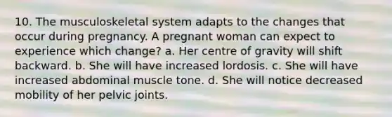 10. The musculoskeletal system adapts to the changes that occur during pregnancy. A pregnant woman can expect to experience which change? a. Her centre of gravity will shift backward. b. She will have increased lordosis. c. She will have increased abdominal muscle tone. d. She will notice decreased mobility of her pelvic joints.