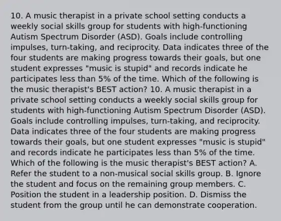 10. A music therapist in a private school setting conducts a weekly social skills group for students with high-functioning Autism Spectrum Disorder (ASD). Goals include controlling impulses, turn-taking, and reciprocity. Data indicates three of the four students are making progress towards their goals, but one student expresses "music is stupid" and records indicate he participates less than 5% of the time. Which of the following is the music therapist's BEST action? 10. A music therapist in a private school setting conducts a weekly social skills group for students with high-functioning Autism Spectrum Disorder (ASD). Goals include controlling impulses, turn-taking, and reciprocity. Data indicates three of the four students are making progress towards their goals, but one student expresses "music is stupid" and records indicate he participates less than 5% of the time. Which of the following is the music therapist's BEST action? A. Refer the student to a non-musical social skills group. B. Ignore the student and focus on the remaining group members. C. Position the student in a leadership position. D. Dismiss the student from the group until he can demonstrate cooperation.