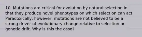 10. Mutations are critical for evolution by natural selection in that they produce novel phenotypes on which selection can act. Paradoxically, however, mutations are not believed to be a strong driver of evolutionary change relative to selection or genetic drift. Why is this the case?