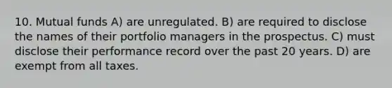 10. Mutual funds A) are unregulated. B) are required to disclose the names of their portfolio managers in the prospectus. C) must disclose their performance record over the past 20 years. D) are exempt from all taxes.