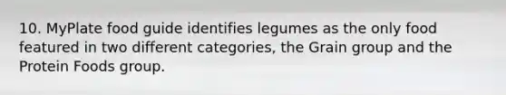 10. MyPlate food guide identifies legumes as the only food featured in two different categories, the Grain group and the Protein Foods group.