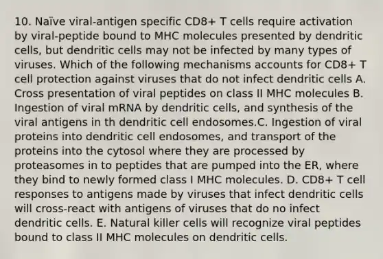 10. Naïve viral-antigen specific CD8+ T cells require activation by viral-peptide bound to MHC molecules presented by dendritic cells, but dendritic cells may not be infected by many types of viruses. Which of the following mechanisms accounts for CD8+ T cell protection against viruses that do not infect dendritic cells A. Cross presentation of viral peptides on class II MHC molecules B. Ingestion of viral mRNA by dendritic cells, and synthesis of the viral antigens in th dendritic cell endosomes.C. Ingestion of viral proteins into dendritic cell endosomes, and transport of the proteins into the cytosol where they are processed by proteasomes in to peptides that are pumped into the ER, where they bind to newly formed class I MHC molecules. D. CD8+ T cell responses to antigens made by viruses that infect dendritic cells will cross-react with antigens of viruses that do no infect dendritic cells. E. Natural killer cells will recognize viral peptides bound to class II MHC molecules on dendritic cells.