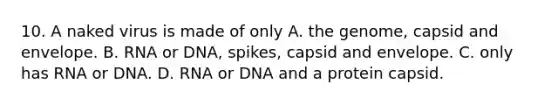 10. A naked virus is made of only A. the genome, capsid and envelope. B. RNA or DNA, spikes, capsid and envelope. C. only has RNA or DNA. D. RNA or DNA and a protein capsid.