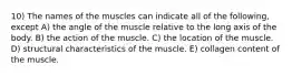 10) The names of the muscles can indicate all of the following, except A) the angle of the muscle relative to the long axis of the body. B) the action of the muscle. C) the location of the muscle. D) structural characteristics of the muscle. E) collagen content of the muscle.