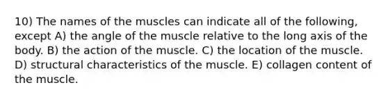 10) The names of the muscles can indicate all of the following, except A) the angle of the muscle relative to the long axis of the body. B) the action of the muscle. C) the location of the muscle. D) structural characteristics of the muscle. E) collagen content of the muscle.