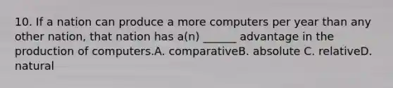 10. If a nation can produce a more computers per year than any other nation, that nation has a(n) ______ advantage in the production of computers.A. comparativeB. absolute C. relativeD. natural