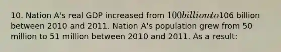 10. Nation A's real GDP increased from 100 billion to106 billion between 2010 and 2011. Nation A's population grew from 50 million to 51 million between 2010 and 2011. As a result: