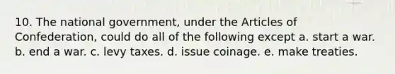 10. The national government, under the Articles of Confederation, could do all of the following except a. start a war. b. end a war. c. levy taxes. d. issue coinage. e. make treaties.