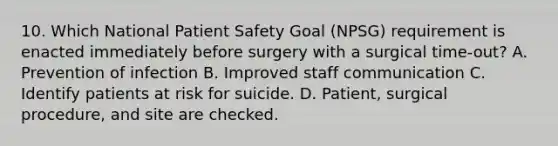 10. Which National Patient Safety Goal (NPSG) requirement is enacted immediately before surgery with a surgical time-out? A. Prevention of infection B. Improved staff communication C. Identify patients at risk for suicide. D. Patient, surgical procedure, and site are checked.