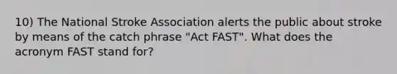 10) The National Stroke Association alerts the public about stroke by means of the catch phrase "Act FAST". What does the acronym FAST stand for?