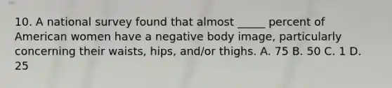 10. A national survey found that almost _____ percent of American women have a negative body image, particularly concerning their waists, hips, and/or thighs. A. 75 B. 50 C. 1 D. 25