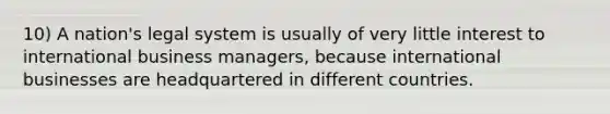 10) A nation's legal system is usually of very little interest to international business managers, because international businesses are headquartered in different countries.