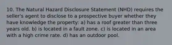 10. The Natural Hazard Disclosure Statement (NHD) requires the seller's agent to disclose to a prospective buyer whether they have knowledge the property: a) has a roof greater than three years old. b) is located in a fault zone. c) is located in an area with a high crime rate. d) has an outdoor pool.