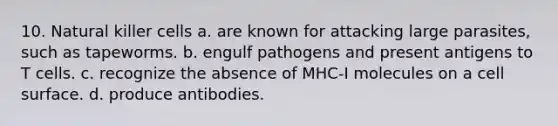 10. Natural killer cells a. are known for attacking large parasites, such as tapeworms. b. engulf pathogens and present antigens to T cells. c. recognize the absence of MHC-I molecules on a cell surface. d. produce antibodies.