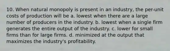 10. When natural monopoly is present in an industry, the per-unit costs of production will be a. lowest when there are a large number of producers in the industry. b. lowest when a single firm generates the entire output of the industry. c. lower for small firms than for large firms. d. minimized at the output that maximizes the industry's profitability.