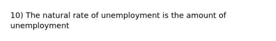 10) The natural rate of unemployment is the amount of unemployment