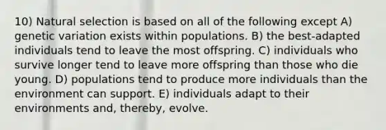 10) Natural selection is based on all of the following except A) genetic variation exists within populations. B) the best-adapted individuals tend to leave the most offspring. C) individuals who survive longer tend to leave more offspring than those who die young. D) populations tend to produce more individuals than the environment can support. E) individuals adapt to their environments and, thereby, evolve.