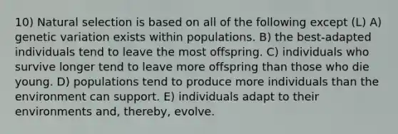 10) Natural selection is based on all of the following except (L) A) genetic variation exists within populations. B) the best-adapted individuals tend to leave the most offspring. C) individuals who survive longer tend to leave more offspring than those who die young. D) populations tend to produce more individuals than the environment can support. E) individuals adapt to their environments and, thereby, evolve.