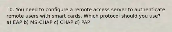 10. You need to configure a remote access server to authenticate remote users with smart cards. Which protocol should you use? a) EAP b) MS-CHAP c) CHAP d) PAP