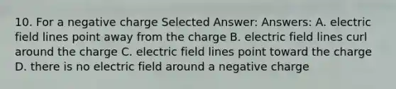 10. For a negative charge Selected Answer: Answers: A. electric field lines point away from the charge B. electric field lines curl around the charge C. electric field lines point toward the charge D. there is no electric field around a negative charge