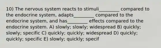 10) The nervous system reacts to stimuli_________ compared to the endocrine system, adapts_________ compared to the endocrine system, and has_________ effects compared to the endocrine system. A) slowly; slowly; widespread B) quickly; slowly; specific C) quickly; quickly; widespread D) quickly; quickly; specific E) slowly; quickly; specif