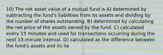 10) The net asset value of a mutual fund is A) determined by subtracting the fund's liabilities from its assets and dividing by the number of shares outstanding. B) determined by calculating the net price of the assets owned by the fund. C) calculated every 15 minutes and used for transactions occurring during the next 15-minute interval. D) calculated as the difference between the fund's assets and its lia