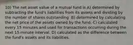 10) The net asset value of a mutual fund is A) determined by subtracting the fund's liabilities from its assets and dividing by the number of shares outstanding. B) determined by calculating the net price of the assets owned by the fund. C) calculated every 15 minutes and used for transactions occurring during the next 15-minute interval. D) calculated as the difference between the fund's assets and its liabilities.