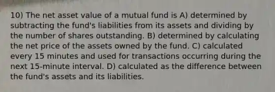 10) The net asset value of a mutual fund is A) determined by subtracting the fund's liabilities from its assets and dividing by the number of shares outstanding. B) determined by calculating the net price of the assets owned by the fund. C) calculated every 15 minutes and used for transactions occurring during the next 15-minute interval. D) calculated as the difference between the fund's assets and its liabilities.