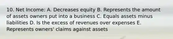 10. Net Income: A. Decreases equity B. Represents the amount of assets owners put into a business C. Equals assets minus liabilities D. Is the excess of revenues over expenses E. Represents owners' claims against assets