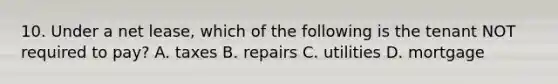 10. Under a net lease, which of the following is the tenant NOT required to pay? A. taxes B. repairs C. utilities D. mortgage