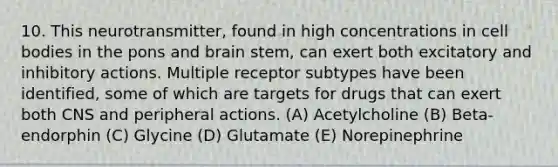 10. This neurotransmitter, found in high concentrations in cell bodies in the pons and brain stem, can exert both excitatory and inhibitory actions. Multiple receptor subtypes have been identified, some of which are targets for drugs that can exert both CNS and peripheral actions. (A) Acetylcholine (B) Beta-endorphin (C) Glycine (D) Glutamate (E) Norepinephrine