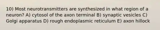 10) Most neurotransmitters are synthesized in what region of a neuron? A) cytosol of the axon terminal B) synaptic vesicles C) Golgi apparatus D) rough endoplasmic reticulum E) axon hillock