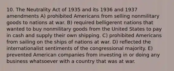 10. The Neutrality Act of 1935 and its 1936 and 1937 amendments A) prohibited Americans from selling nonmilitary goods to nations at war. B) required belligerent nations that wanted to buy nonmilitary goods from the United States to pay in cash and supply their own shipping. C) prohibited Americans from sailing on the ships of nations at war. D) reflected the internationalist sentiments of the congressional majority. E) prevented American companies from investing in or doing any business whatsoever with a country that was at war.