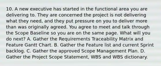 10. A new executive has started in the functional area you are delivering to. They are concerned the project is not delivering what they need, and they put pressure on you to deliver more than was originally agreed. You agree to meet and talk through the Scope Baseline so you are on the same page. What will you do next? A. Gather the Requirements Traceability Matrix and Feature Gantt Chart. B. Gather the Feature list and current Sprint backlog. C. Gather the approved Scope Management Plan. D. Gather the Project Scope Statement, WBS and WBS dictionary.