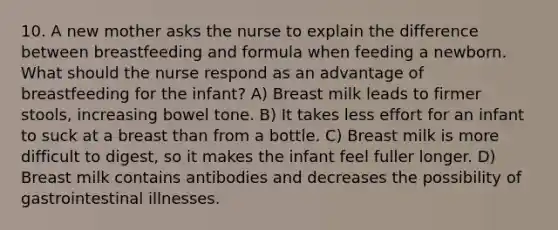 10. A new mother asks the nurse to explain the difference between breastfeeding and formula when feeding a newborn. What should the nurse respond as an advantage of breastfeeding for the infant? A) Breast milk leads to firmer stools, increasing bowel tone. B) It takes less effort for an infant to suck at a breast than from a bottle. C) Breast milk is more difficult to digest, so it makes the infant feel fuller longer. D) Breast milk contains antibodies and decreases the possibility of gastrointestinal illnesses.