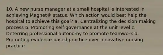 10. A new nurse manager at a small hospital is interested in achieving Magnet® status. Which action would best help the hospital to achieve this goal? a. Centralizing the decision-making process b. Promoting self-governance at the unit level c. Deterring professional autonomy to promote teamwork d. Promoting evidence-based practice over innovative nursing practice