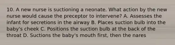 10. A new nurse is suctioning a neonate. What action by the new nurse would cause the preceptor to intervene? A. Assesses the infant for secretions in the airway B. Places suction bulb into the baby's cheek C. Positions the suction bulb at the back of the throat D. Suctions the baby's mouth first, then the nares