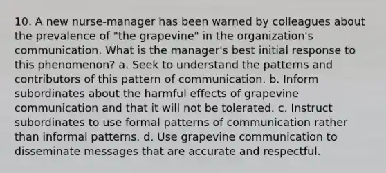 10. A new nurse-manager has been warned by colleagues about the prevalence of "the grapevine" in the organization's communication. What is the manager's best initial response to this phenomenon? a. Seek to understand the patterns and contributors of this pattern of communication. b. Inform subordinates about the harmful effects of grapevine communication and that it will not be tolerated. c. Instruct subordinates to use formal patterns of communication rather than informal patterns. d. Use grapevine communication to disseminate messages that are accurate and respectful.