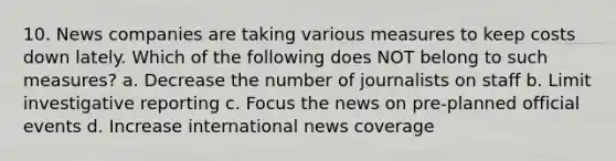 10. News companies are taking various measures to keep costs down lately. Which of the following does NOT belong to such measures? a. Decrease the number of journalists on staff b. Limit investigative reporting c. Focus the news on pre-planned official events d. Increase international news coverage