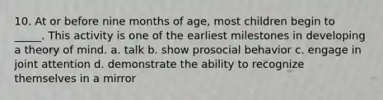 10. At or before nine months of age, most children begin to _____. This activity is one of the earliest milestones in developing a theory of mind. a. talk b. show prosocial behavior c. engage in joint attention d. demonstrate the ability to recognize themselves in a mirror