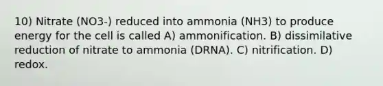 10) Nitrate (NO3-) reduced into ammonia (NH3) to produce energy for the cell is called A) ammonification. B) dissimilative reduction of nitrate to ammonia (DRNA). C) nitrification. D) redox.