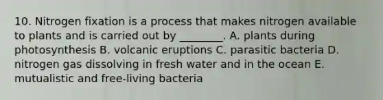 10. Nitrogen fixation is a process that makes nitrogen available to plants and is carried out by ________. A. plants during photosynthesis B. volcanic eruptions C. parasitic bacteria D. nitrogen gas dissolving in fresh water and in the ocean E. mutualistic and free-living bacteria