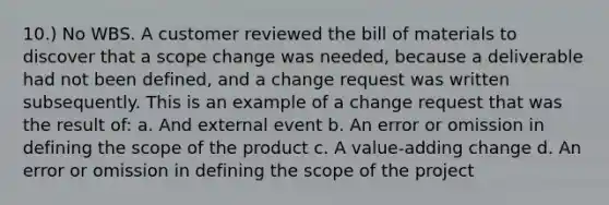 10.) No WBS. A customer reviewed the bill of materials to discover that a scope change was needed, because a deliverable had not been defined, and a change request was written subsequently. This is an example of a change request that was the result of: a. And external event b. An error or omission in defining the scope of the product c. A value-adding change d. An error or omission in defining the scope of the project