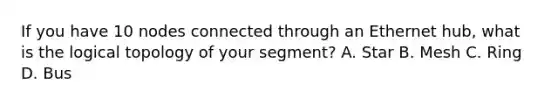 If you have 10 nodes connected through an Ethernet hub, what is the logical topology of your segment? A. Star B. Mesh C. Ring D. Bus