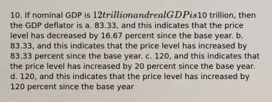 10. If nominal GDP is 12 trillion and real GDP is10 trillion, then the GDP deflator is a. 83.33, and this indicates that the price level has decreased by 16.67 percent since the base year. b. 83.33, and this indicates that the price level has increased by 83.33 percent since the base year. c. 120, and this indicates that the price level has increased by 20 percent since the base year. d. 120, and this indicates that the price level has increased by 120 percent since the base year